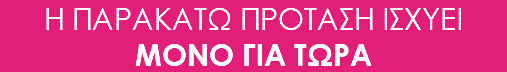 Η ΠΑΡΑΚΑΤΩ ΠΡΟΤΑΣΗ ΙΣΧΥΕΙ ΜΟΝΟ ΓΙΑ ΤΩΡΑ